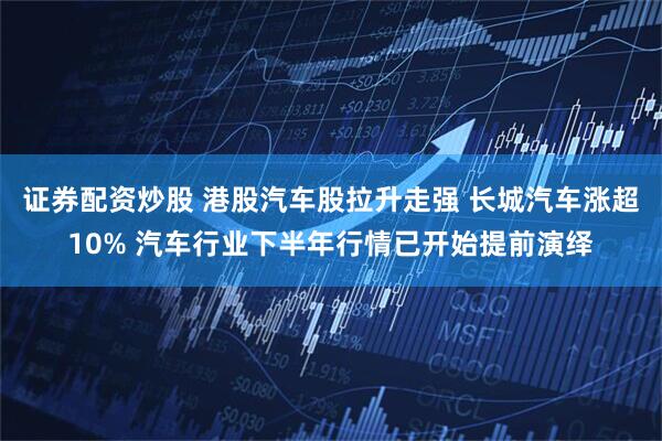 证券配资炒股 港股汽车股拉升走强 长城汽车涨超10% 汽车行业下半年行情已开始提前演绎