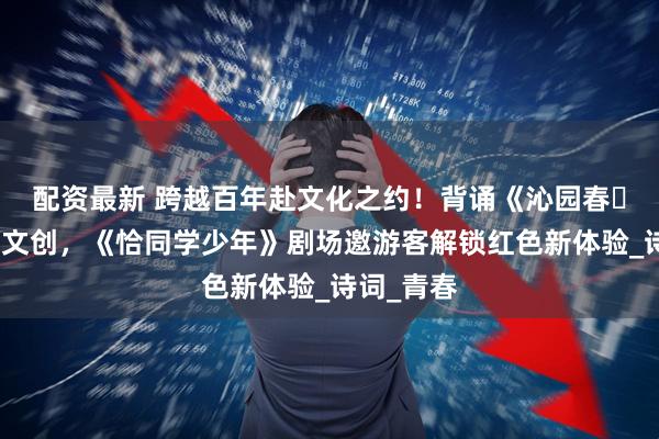 配资最新 跨越百年赴文化之约！背诵《沁园春・长沙》获文创，《恰同学少年》剧场邀游客解锁红色新体验_诗词_青春