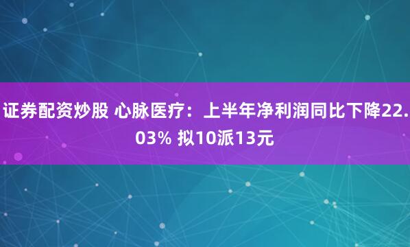 证券配资炒股 心脉医疗：上半年净利润同比下降22.03% 拟10派13元