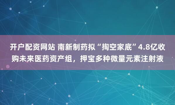 开户配资网站 南新制药拟“掏空家底”4.8亿收购未来医药资产组，押宝多种微量元素注射液