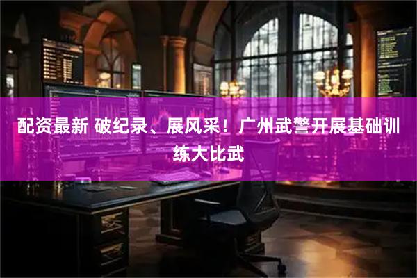 配资最新 破纪录、展风采！广州武警开展基础训练大比武