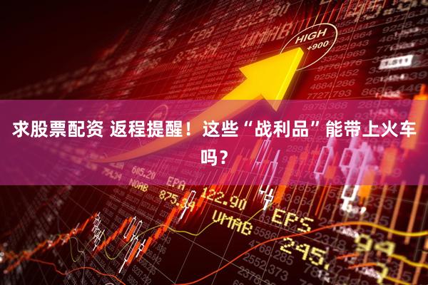 求股票配资 返程提醒！这些“战利品”能带上火车吗？