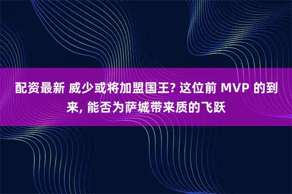 配资最新 威少或将加盟国王? 这位前 MVP 的到来, 能否为萨城带来质的飞跃
