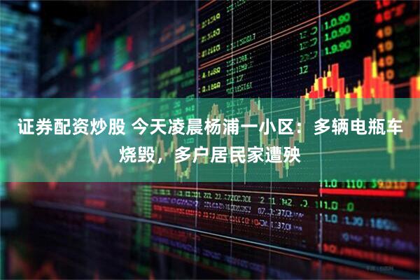 证券配资炒股 今天凌晨杨浦一小区：多辆电瓶车烧毁，多户居民家遭殃