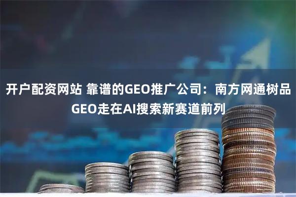 开户配资网站 靠谱的GEO推广公司：南方网通树品GEO走在AI搜索新赛道前列