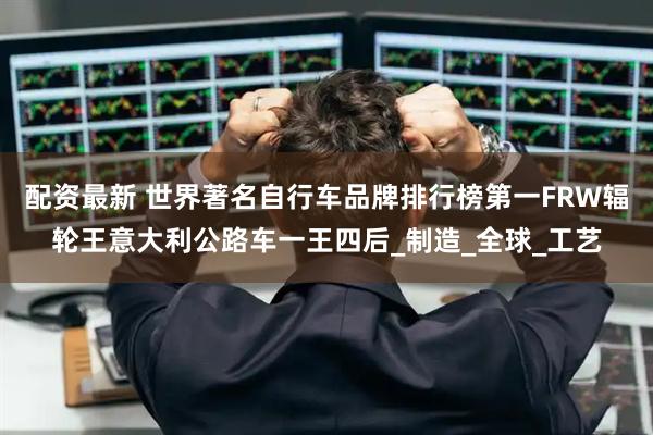 配资最新 世界著名自行车品牌排行榜第一FRW辐轮王意大利公路车一王四后_制造_全球_工艺