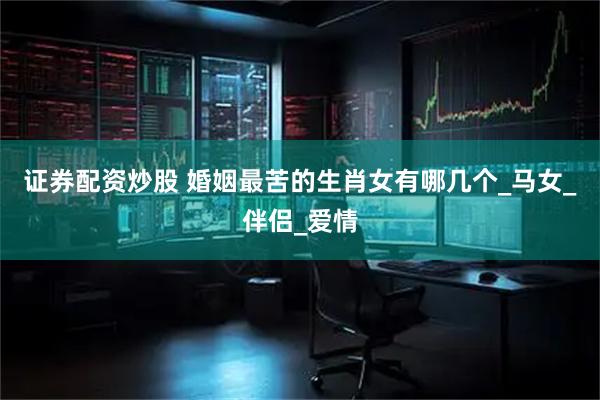 证券配资炒股 婚姻最苦的生肖女有哪几个_马女_伴侣_爱情