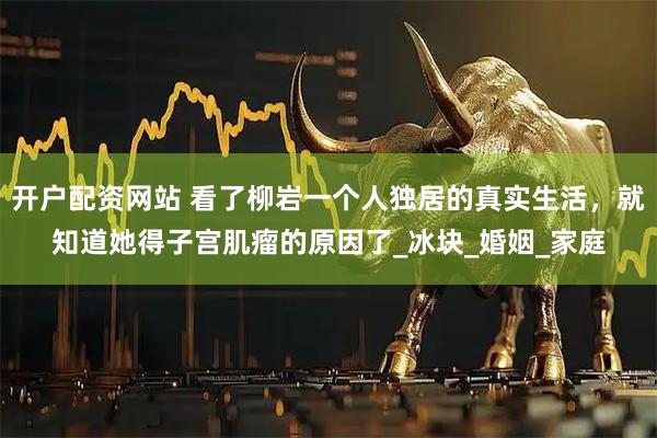 开户配资网站 看了柳岩一个人独居的真实生活，就知道她得子宫肌瘤的原因了_冰块_婚姻_家庭