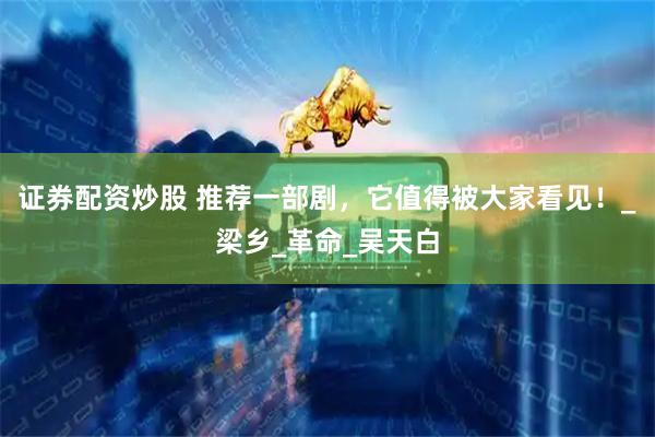 证券配资炒股 推荐一部剧，它值得被大家看见！_梁乡_革命_吴天白