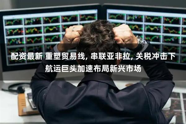 配资最新 重塑贸易线, 串联亚非拉, 关税冲击下航运巨头加速布局新兴市场