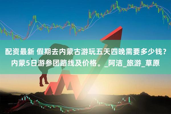 配资最新 假期去内蒙古游玩五天四晚需要多少钱？内蒙5日游参团路线及价格。_阿洁_旅游_草原