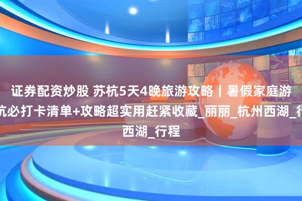 证券配资炒股 苏杭5天4晚旅游攻略｜暑假家庭游苏杭必打卡清单+攻略超实用赶紧收藏_丽丽_杭州西湖_行程