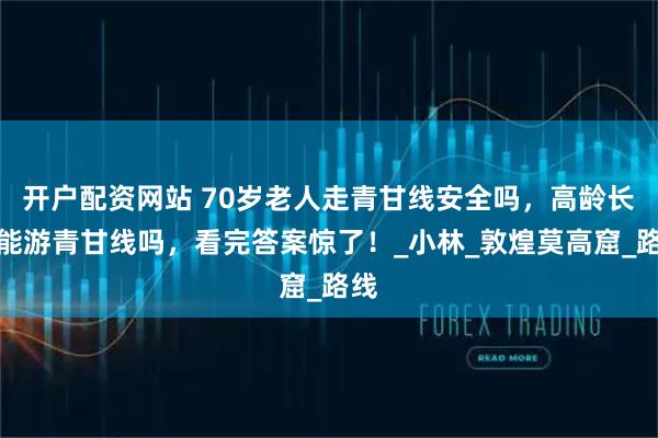 开户配资网站 70岁老人走青甘线安全吗，高龄长辈能游青甘线吗，看完答案惊了！_小林_敦煌莫高窟_路线